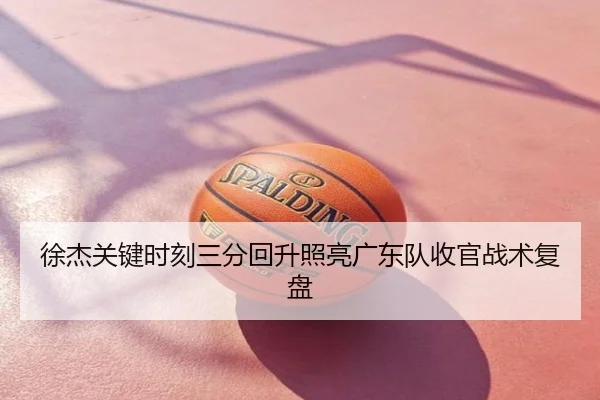 徐杰关键时刻三分回升照亮广东队收官战术复盘