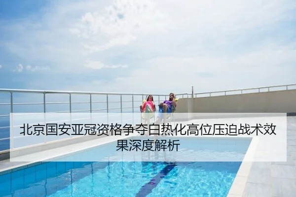 北京国安亚冠资格争夺白热化高位压迫战术效果深度解析